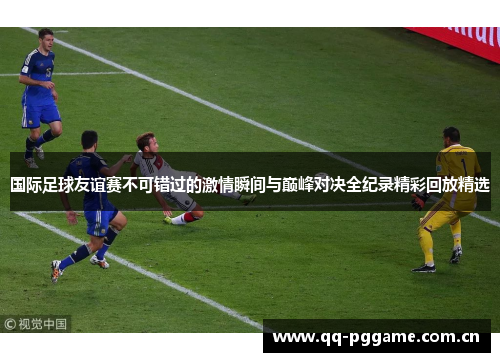 国际足球友谊赛不可错过的激情瞬间与巅峰对决全纪录精彩回放精选 国际足球友谊赛不可错过的激情瞬间与巅峰对决全纪录精彩回放精选